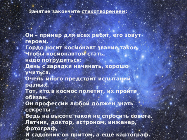 Занятие закончите  стихотворением : Он – пример для всех ребят, его зовут героем. Гордо носит космонавт звание такое. Чтобы космонавтом стать, надо  потрудиться : День с зарядки начинать, хорошо учиться. Очень много предстоит испытаний разных. Тот, кто в космос полетит, их пройти обязан. Он профессии любой должен знать секреты – Ведь на высоте такой не спросить совета. Летчик, доктор, астроном, инженер, фотограф, И садовник он притом, а еще картограф. Точно он изобразит горы, реки, сопки. Рыбакам определит, где плывут селедки. Мы привет ему пошлем, пусть его  согреет : «На Земле тебя все ждем – прилетай скорее!»