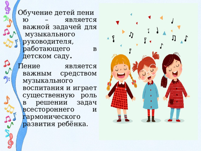 Обучение детей пению – является важной задачей для  музыкального руководителя, работающего в детском саду .  Пение является важным средством музыкального воспитания и играет существенную роль в решении задач всестороннего и гармонического развития ребёнка.