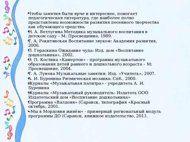 Чтобы занятия были ярче и интереснее, помогает педагогическая литература, где наиболее полно представлены возможности развития песенного творчества как обучающего средства. Н. А. Ветлугина Методика музыкального воспитания в детском саду – М: Просвещение, 1989. Т. А. Рокитянская Воспитание звуком: Академия развития, 2006. Л. Гераскина Ожидание чуда: Изд. дом «Воспитание дошкольника», 2002. Э. П. Костина «Камертон» - программа музыкального образования детей раннего и дошкольного возраста – М: Просвещение, 2004. Т. А. Лунева Музыкальные занятия: Изд. «Учитель», 2007. А. И. Буренина Ритмическая мозаика: Спб., 2000. Журналы «Музыкальная палитра» - учредитель А. И. Буренина Журналы «Музыкальный руководитель: Издатель ООО Издательский дом «Воспитание дошкольника» Программа «Валдоня» (Саранск, типография «Красный октябрь, 2001. «Мы в Мордовии живём» - примерный региональный модуль программы ДО (Саранск, книжное издательство, 2011.