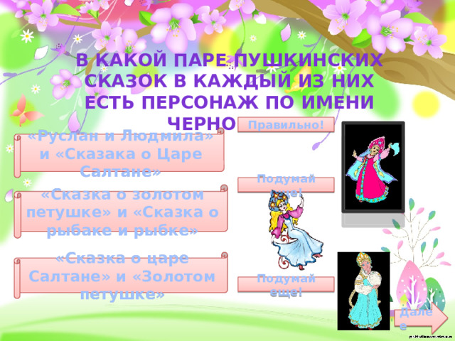 В какой паре пушкинских сказок в каждый из них есть персонаж по имени черномор? Правильно! «Руслан и Людмила» и «Сказака о Царе Салтане» Подумай еще! «Сказка о золотом петушке» и «Сказка о рыбаке и рыбке» «Сказка о царе Салтане» и «Золотом петушке» Подумай еще! Далее