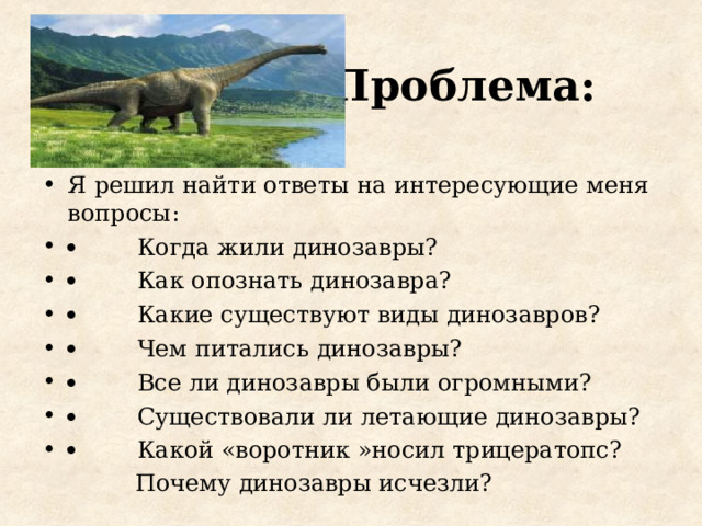 Проблема: Я решил найти ответы на интересующие меня вопросы :          Когда жили динозавры?          Как опознать динозавра?          Какие существуют виды динозавров?          Чем питались динозавры?          Все ли динозавры были огромными?          Существовали ли летающие динозавры?          Какой «воротник »носил трицератопс?  Почему динозавры исчезли?