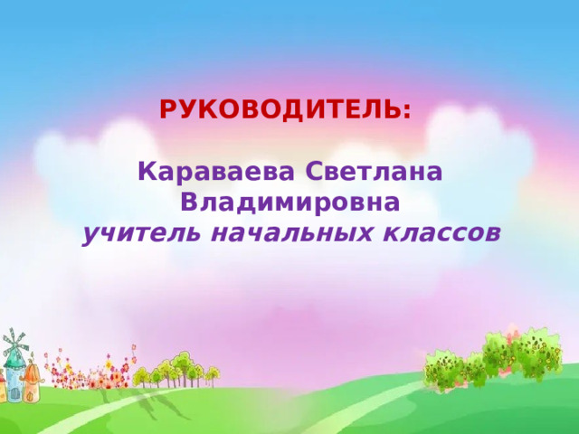 РУКОВОДИТЕЛЬ:  Караваева Светлана Владимировна учитель начальных классов