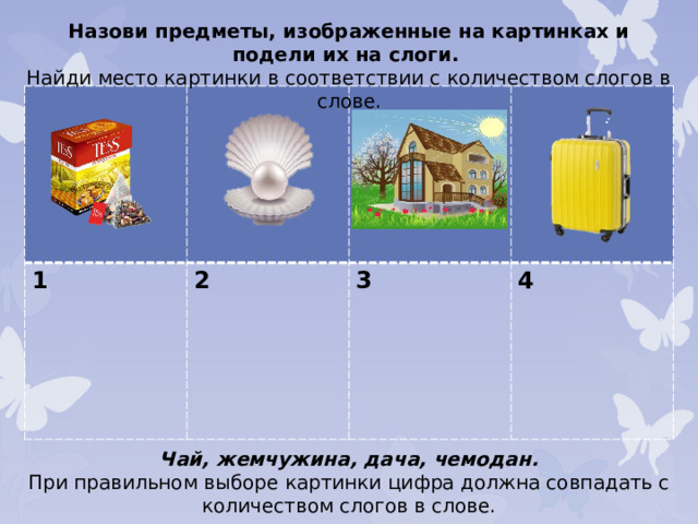 Назови предметы, изображенные на картинках и подели их на слоги. Найди место картинки в соответствии с количеством слогов в слове. 1 2  3  4  Чай, жемчужина, дача, чемодан. При правильном выборе картинки цифра должна совпадать с количеством слогов в слове.