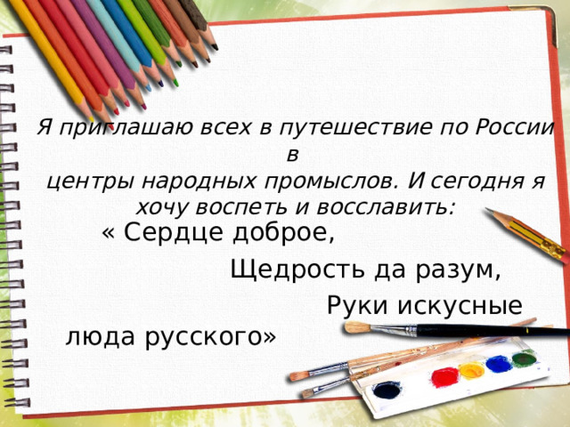 Я приглашаю всех в путешествие по России в  центры народных промыслов. И сегодня я хочу воспеть и восславить:  « Сердце доброе,  Щедрость да разум,  Руки искусные люда русского»