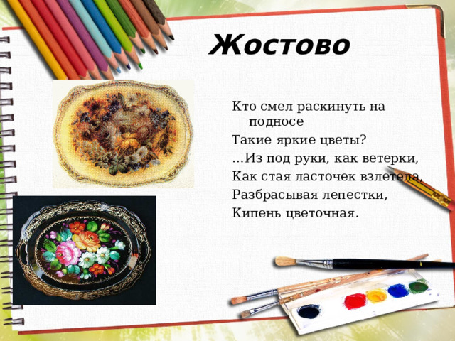 Жостово Кто смел раскинуть на подносе Такие яркие цветы? … Из под руки, как ветерки, Как стая ласточек взлетела, Разбрасывая лепестки, Кипень цветочная.