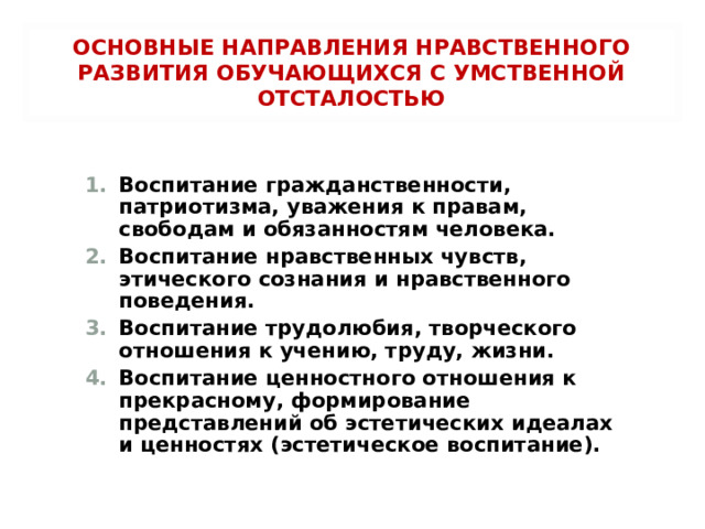 ОСНОВНЫЕ НАПРАВЛЕНИЯ НРАВСТВЕННОГО РАЗВИТИЯ ОБУЧАЮЩИХСЯ С УМСТВЕННОЙ ОТСТАЛОСТЬЮ Воспитание гражданственности, патриотизма, уважения к правам, свободам и обязанностям человека. Воспитание нравственных чувств, этического сознания и нравственного поведения. Воспитание трудолюбия, творческого отношения к учению, труду, жизни. Воспитание ценностного отношения к прекрасному, формирование представлений об эстетических идеалах и ценностях (эстетическое воспитание).