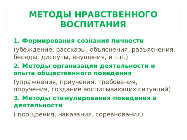 МЕТОДЫ НРАВСТВЕННОГО ВОСПИТАНИЯ 1. Формирования сознания личности (убеждение, рассказы, объяснения, разъяснения, беседы, диспуты, внушения, и т.п.) 2. Методы организации деятельности и опыта общественного поведения (упражнения, приучения, требования, поручения, создание воспитывающих ситуаций) 3. Методы стимулирования поведения и деятельности ( поощрения, наказания, соревнования)