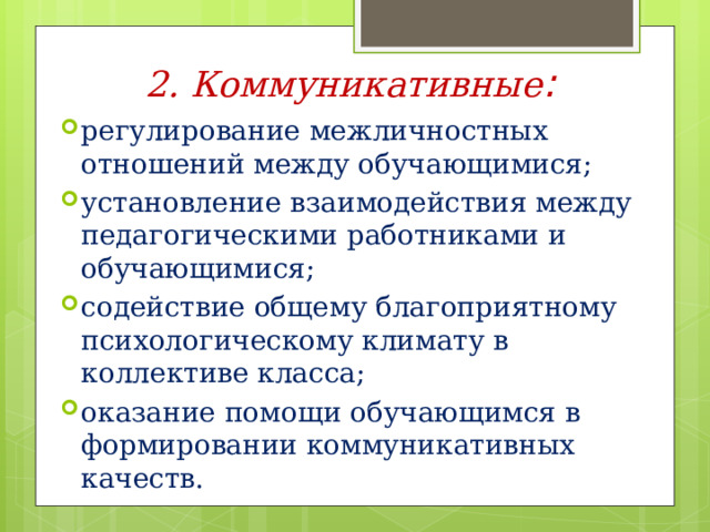 2. Коммуникативные : регулирование межличностных отношений между обучающимися; установление взаимодействия между педагогическими работниками и обучающимися; содействие общему благоприятному психологическому климату в коллективе класса; оказание помощи обучающимся в формировании коммуникативных качеств.