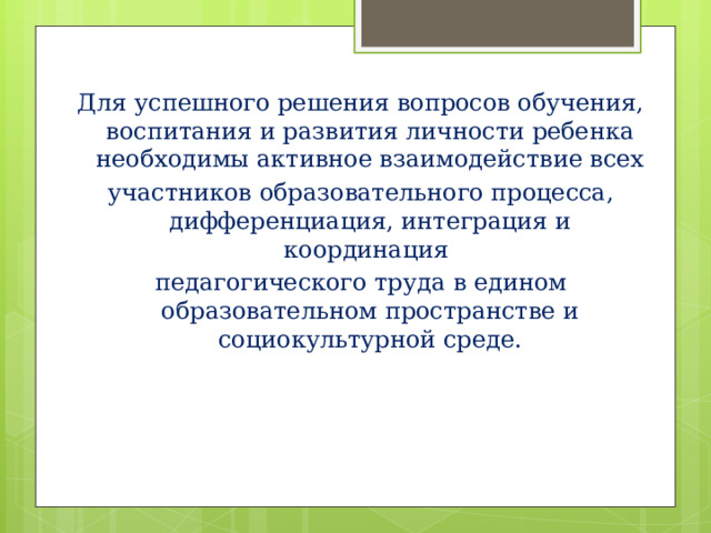 Для успешного решения вопросов обучения, воспитания и развития личности ребенка необходимы активное взаимодействие всех участников образовательного процесса, дифференциация, интеграция и координация педагогического труда в едином образовательном пространстве и социокультурной среде.