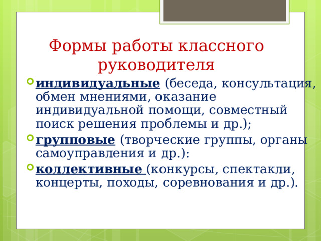 Формы работы классного руководителя индивидуальные (беседа, консультация, обмен мнениями, оказание индивидуальной помощи, совместный поиск решения проблемы и др.); групповые  (творческие группы, органы самоуправления и др.): коллективные  (конкурсы, спектакли, концерты, походы, соревнования и др.).