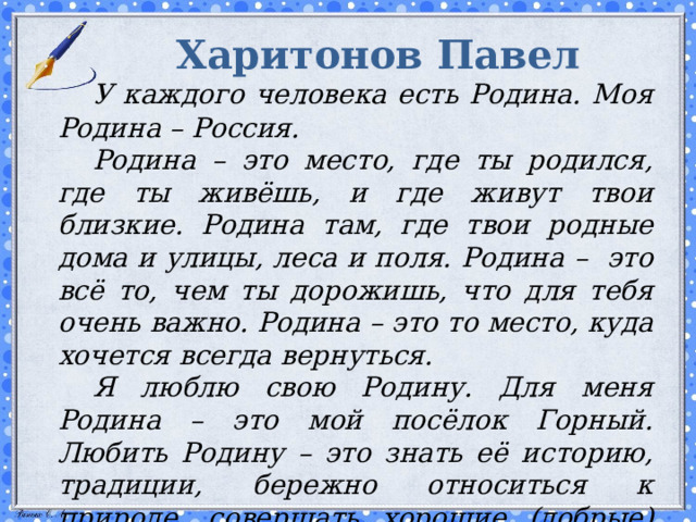 Харитонов Павел   У каждого человека есть Родина. Моя Родина – Россия.   Родина – это место, где ты родился, где ты живёшь, и где живут твои близкие. Родина там, где твои родные дома и улицы, леса и поля. Родина – это всё то, чем ты дорожишь, что для тебя очень важно. Родина – это то место, куда хочется всегда вернуться.   Я люблю свою Родину. Для меня Родина – это мой посёлок Горный. Любить Родину – это знать её историю, традиции, бережно относиться к природе, совершать хорошие (добрые) поступки, беречь и не забывать свою Родину!