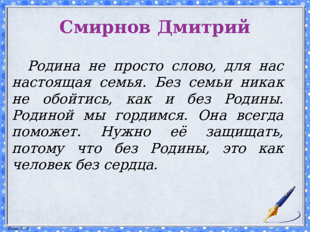 Смирнов Дмитрий   Родина не просто слово, для нас настоящая семья. Без семьи никак не обойтись, как и без Родины. Родиной мы гордимся. Она всегда поможет. Нужно её защищать, потому что без Родины, это как человек без сердца.