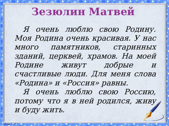 Зезюлин Матвей   Я очень люблю свою Родину. Моя Родина очень красивая. У нас много памятников, старинных зданий, церквей, храмов. На моей Родине живут добрые и счастливые люди. Для меня слова «Родина» и «Россия» равны.  Я очень люблю свою Россию, потому что я в ней родился, живу и буду жить.