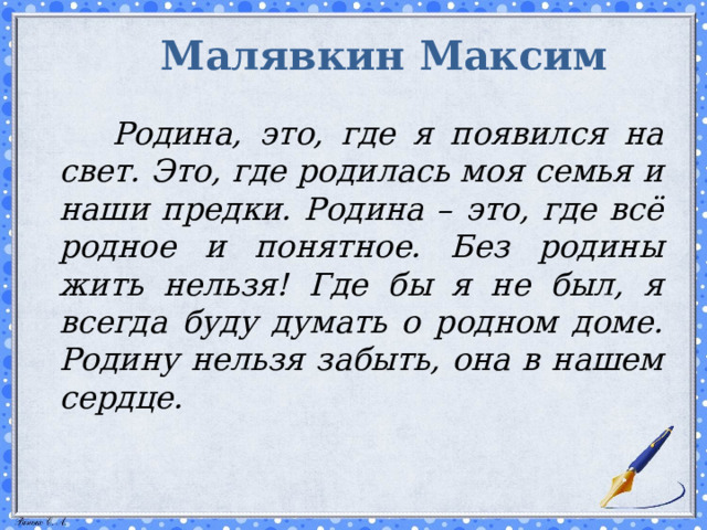 Малявкин Максим    Родина, это, где я появился на свет. Это, где родилась моя семья и наши предки. Родина – это, где всё родное и понятное. Без родины жить нельзя! Где бы я не был, я всегда буду думать о родном доме. Родину нельзя забыть, она в нашем сердце.