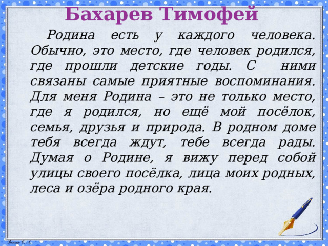 Бахарев Тимофей   Родина есть у каждого человека. Обычно, это место, где человек родился, где прошли детские годы. С ними связаны самые приятные воспоминания. Для меня Родина – это не только место, где я родился, но ещё мой посёлок, семья, друзья и природа. В родном доме тебя всегда ждут, тебе всегда рады. Думая о Родине, я вижу перед собой улицы своего посёлка, лица моих родных, леса и озёра родного края.  