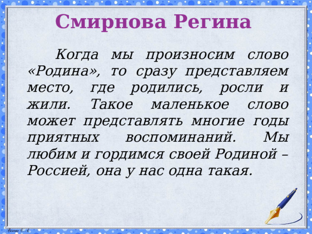 Смирнова Регина    Когда мы произносим слово «Родина», то сразу представляем место, где родились, росли и жили. Такое маленькое слово может представлять многие годы приятных воспоминаний. Мы любим и гордимся своей Родиной – Россией, она у нас одна такая.