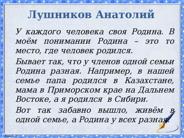 Лушников Анатолий   У каждого человека своя Родина. В моём понимании Родина – это то место, где человек родился.   Бывает так, что у членов одной семьи Родина разная. Например, в нашей семье папа родился в Казахстане, мама в Приморском крае на Дальнем Востоке, а я родился в Сибири.   Вот так забавно вышло, живём в одной семье, а Родина у всех разная.