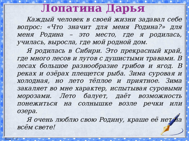 Лопатина Дарья   Каждый человек в своей жизни задавал себе вопрос: «Что значит для меня Родина?» для меня Родина – это место, где я родилась, училась, выросла, где мой родной дом.   Я родилась в Сибири. Это прекрасный край, где много лесов и лугов с душистыми травами. В лесах большое разнообразие грибов и ягод. В реках и озёрах плещется рыба. Зима суровая и холодная, но лето тёплое и приятное. Зима закаляет во мне характер, испытывая суровыми морозами. Лето балует, даёт возможность понежиться на солнышке возле речки или озера.   Я очень люблю свою Родину, краше её нет на всём свете!