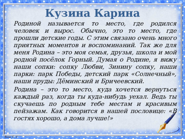 Кузина Карина   Родиной называется то место, где родился человек и вырос. Обычно, это то место, где прошли детские годы. С этим связано очень много приятных моментов и воспоминаний. Так же для меня Родина – это моя семья, друзья, школа и мой родной посёлок Горный. Думая о Родине, я вижу наши сопки: сопку Любви, Зинину сопку, наши парки: парк Победы, детский парк «Солнечный», наши пруды: Дёминский и Бричеевский.   Родина – это то место, куда хочется вернуться каждый раз, когда ты куда-нибудь уехал. Ведь ты скучаешь по родным тебе местам и красивым пейзажам. Как говорится в нашей пословице: «В гостях хорошо, а дома лучше!»