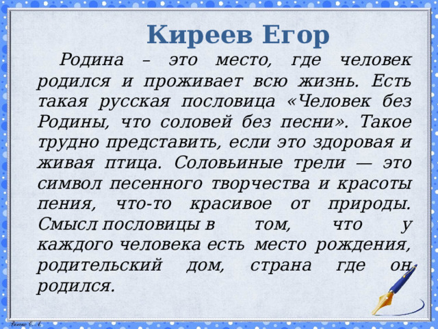 Киреев Егор   Родина – это место, где человек родился и проживает всю жизнь. Есть такая русская пословица «Человек без Родины, что соловей без песни». Такое трудно представить, если это здоровая и живая птица. Соловьиные трели — это символ песенного творчества и красоты пения, что-то красивое от природы. Смысл пословицы в том, что у каждого человека есть место рождения, родительский дом, страна где он родился.