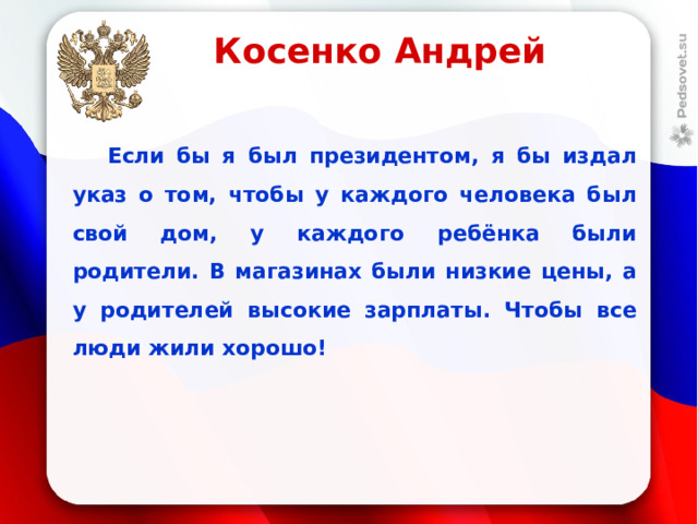 Косенко Андрей  Если бы я был президентом, я бы издал указ о том, чтобы у каждого человека был свой дом, у каждого ребёнка были родители. В магазинах были низкие цены, а у родителей высокие зарплаты. Чтобы все люди жили хорошо!