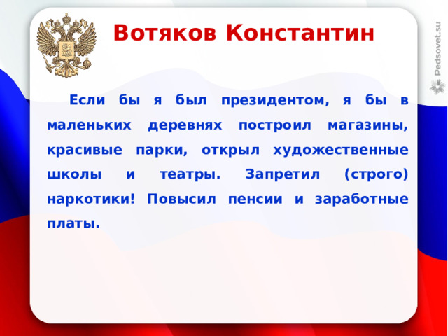 Вотяков Константин  Если бы я был президентом, я бы в маленьких деревнях построил магазины, красивые парки, открыл художественные школы и театры. Запретил (строго) наркотики! Повысил пенсии и заработные платы.