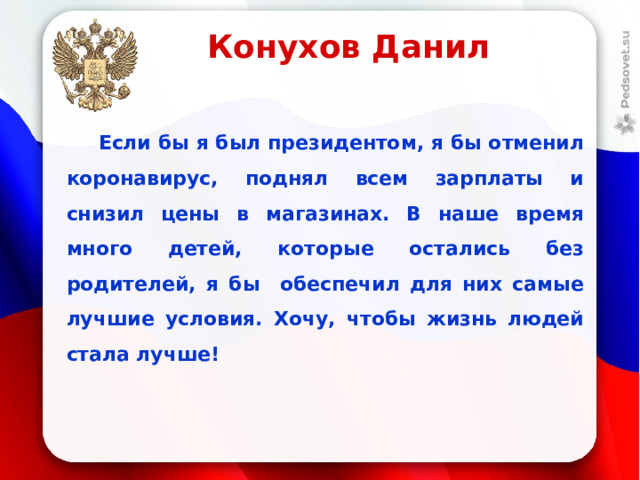 Конухов Данил  Если бы я был президентом, я бы отменил коронавирус, поднял всем зарплаты и снизил цены в магазинах. В наше время много детей, которые остались без родителей, я бы обеспечил для них самые лучшие условия. Хочу, чтобы жизнь людей стала лучше!