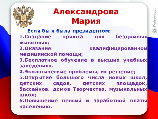 Александрова Мария  Если бы я была президентом: Создание приюта для бездомных животных; Оказание квалифицированной медицинской помощи; Бесплатное обучение в высших учебных заведениях. Экологические проблемы, их решение; Открытие большого числа новых школ, детских садов, детских площадок, бассейнов, домов Творчества, музыкальных школ; Повышение пенсий и заработной платы населению.