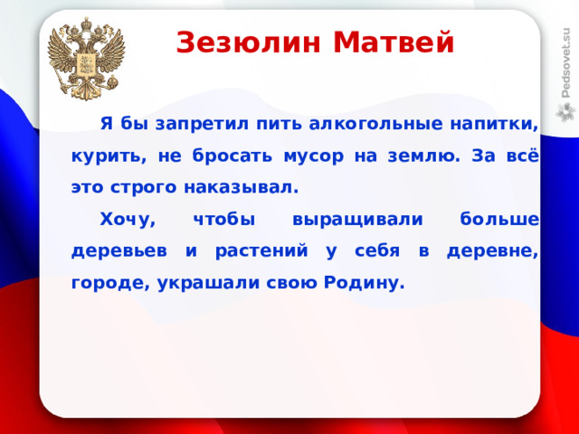 Зезюлин Матвей  Я бы запретил пить алкогольные напитки, курить, не бросать мусор на землю. За всё это строго наказывал.  Хочу, чтобы выращивали больше деревьев и растений у себя в деревне, городе, украшали свою Родину.