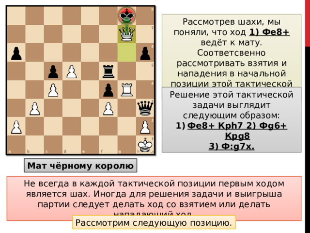 Рассмотрев шахи, мы поняли, что ход 1) Фe8+ ведёт к мату. Соответсвенно рассмотривать взятия и нападения в начальной позиции этой тактической задачи нет смысла. Решение этой тактической задачи выглядит следующим образом: Фe8+ Крh7 2) Фg6+ Крg8 3) Ф:g7x. Мат чёрному королю Не всегда в каждой тактической позиции первым ходом является шах. Иногда для решения задачи и выигрыша партии следует делать ход со взятием или делать нападающий ход. Рассмотрим следующую позицию.
