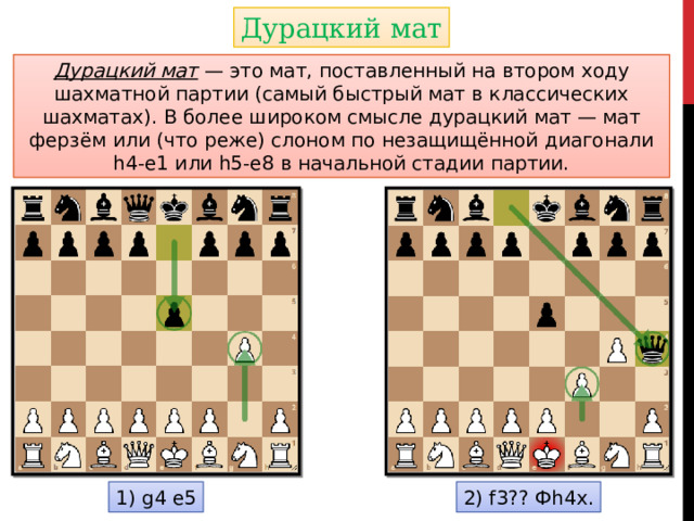 Дурацкий мат Дурацкий мат — это мат, поставленный на втором ходу шахматной партии (самый быстрый мат в классических шахматах). В более широком смысле дурацкий мат — мат ферзём или (что реже) слоном по незащищённой диагонали h4-e1 или h5-e8 в начальной стадии партии. 1) g4 e5 2) f3?? Фh4x.