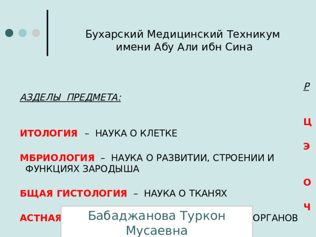 Бухарский Медицинский Техникум  имени Абу Али ибн Сина РАЗДЕЛЫ ПРЕДМЕТА:   ЦИТОЛОГИЯ  – НАУКА О КЛЕТКЕ ЭМБРИОЛОГИЯ – НАУКА О РАЗВИТИИ, СТРОЕНИИ И    ФУНКЦИЯХ ЗАРОДЫША ОБЩАЯ ГИСТОЛОГИЯ – НАУКА О ТКАНЯХ ЧАСТНАЯ ГИСТОЛОГИЯ  – НАУКА О СТРОЕНИИ ОРГАНОВ Бабаджанова Туркон Мусаевна