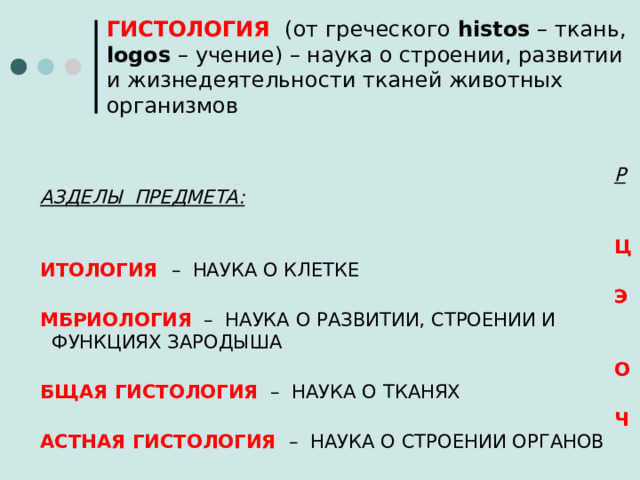 ГИСТОЛОГИЯ  (от греческого histos – ткань, logos – учение) – наука о строении, развитии и жизнедеятельности тканей животных организмов   РАЗДЕЛЫ ПРЕДМЕТА:   ЦИТОЛОГИЯ  – НАУКА О КЛЕТКЕ ЭМБРИОЛОГИЯ – НАУКА О РАЗВИТИИ, СТРОЕНИИ И    ФУНКЦИЯХ ЗАРОДЫША ОБЩАЯ ГИСТОЛОГИЯ – НАУКА О ТКАНЯХ ЧАСТНАЯ ГИСТОЛОГИЯ  – НАУКА О СТРОЕНИИ ОРГАНОВ