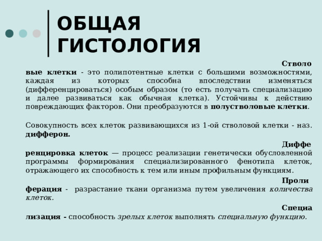 ОБЩАЯ ГИСТОЛОГИЯ C тволовые клетки - это полипотентные клетки с большими возможностями, каждая из которых способна впоследствии изменяться (дифференцироваться) особым образом (то есть получать специализацию и далее развиваться как обычная клетка). Устойчивы к действию повреждающих факторов. Они преобразуются в полустволовые клетки .   Совокупность всех клеток развивающихся из 1-ой стволовой клетки - наз. дифферон. Дифференцировка клеток — процесс реализации генетически обусловленной программы формирования специализированного фенотипа клеток, отражающего их способность к тем или иным профильным функциям. Пролиферация - разрастание ткани организма путем увеличения количества клеток. Специализация - способность зрелых клеток выполнять специальную функцию.