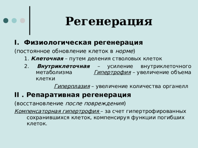 Регенерация I .  Физиологическая регенерация (постоянное обновление клеток в норме ) 1 . Клеточная  – путем деления стволовых клеток 2. Внутриклеточная – усиление внутриклеточного метаболизма  Гипертрофия – увеличение объема клетки   Гиперплазия – увеличение количества органелл 1 . Клеточная  – путем деления стволовых клеток 2. Внутриклеточная – усиление внутриклеточного метаболизма  Гипертрофия – увеличение объема клетки   Гиперплазия – увеличение количества органелл II . Репаративная регенерация (восстановление после повреждения ) Компенсаторная гипертрофия  – за счет гипертрофированных сохранившихся клеток, компенсируя функции погибших клеток.