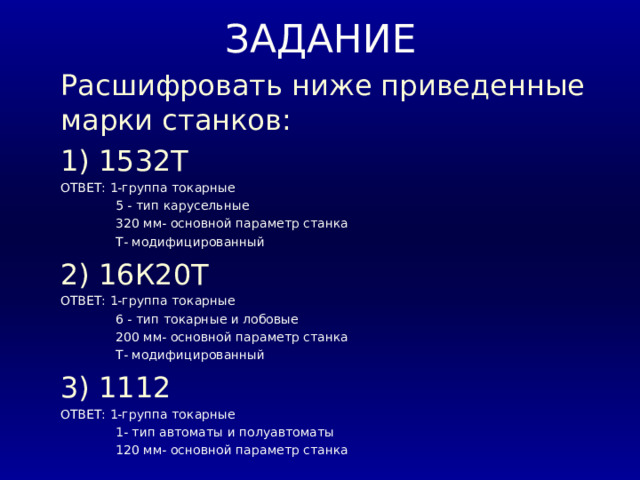 ЗАДАНИЕ Расшифровать ниже приведенные марки станков: 1) 1532Т ОТВЕТ: 1-группа токарные  5 - тип карусельные  320 мм- основной параметр станка  Т- модифицированный 2) 16К20Т ОТВЕТ: 1-группа токарные  6 - тип токарные и лобовые  200 мм- основной параметр станка  Т- модифицированный 3) 1112 ОТВЕТ: 1-группа токарные  1- тип автоматы и полуавтоматы  120 мм- основной параметр станка