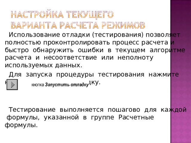 Использование отладки (тестирования) позволяет полностью проконтролировать процесс расчета и быстро обнаружить ошибки в текущем алгоритме расчета и несоответствие или неполноту используемых данных.  Для запуска процедуры тестирования нажмите кнопку Запустить отладку.  Тестирование выполняется пошагово для каждой формулы, указанной в группе Расчетные формулы.