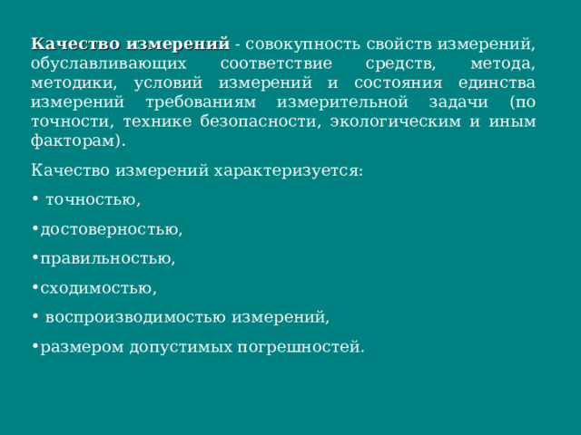 Качество измерений - совокупность свойств измерений, обуславливающих соответствие средств, метода, методики, условий измерений и состояния единства измерений требованиям измерительной задачи (по точности, технике безопасности, экологическим и иным факторам). Качество измерений характеризуется: