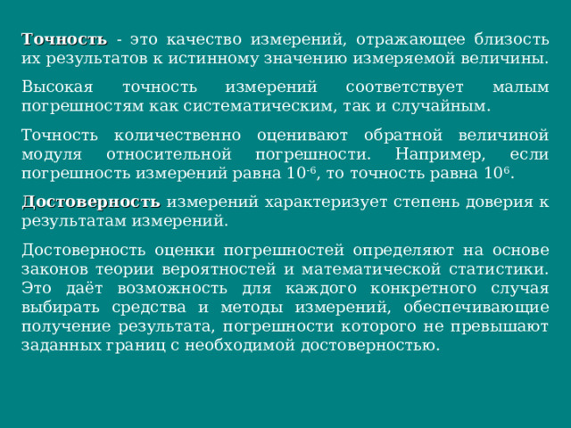 Точность - это качество измерений, отражающее близость их результатов к истинному значению измеряемой величины. Высокая точность измерений соответствует малым погрешностям как систематическим, так и случайным. Точность количественно оценивают обратной величиной модуля относительной погрешности. Например, если погрешность измерений равна 10 -6 , то точность равна 10 6 . Достоверность измерений характеризует степень доверия к результатам измерений. Достоверность оценки погрешностей определяют на основе законов теории вероятностей и математической статистики. Это даёт возможность для каждого конкретного случая выбирать средства и методы измерений, обеспечивающие получение результата, погрешности которого не превышают заданных границ с необходимой достоверностью.