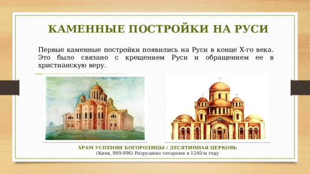 КАМЕННЫЕ ПОСТРОЙКИ НА РУСИ Первые каменные постройки появились на Руси в конце Х-го века. Это было связано с крещением Руси и обращением ее в христианскую веру. ХРАМ УСПЕНИЯ БОГОРОДИЦЫ / ДЕСЯТИННАЯ ЦЕРКОВЬ (Киев, 989-996) Разрушена татарами в 1240-м году