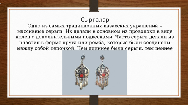 Сырғалар Одно из самых традиционных казахских украшений – массивные серьги. Их делали в основном из проволоки в виде колец с дополнительными подвесками. Часто серьги делали из пластин в форме круга или ромба, которые были соединены между собой цепочкой. Чем длиннее были серьги, тем ценнее они считались. 