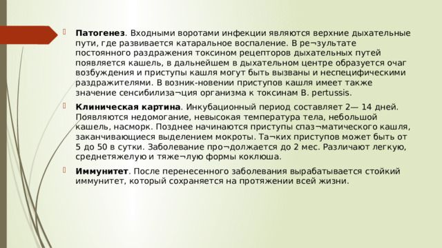 Патогенез . Входными воротами инфекции являются верхние дыхательные пути, где развивается катаральное воспаление. В ре¬зультате постоянного раздражения токсином рецепторов дыхательных путей появляется кашель, в дальнейшем в дыхательном центре образуется очаг возбуждения и приступы кашля могут быть вызваны и неспецифическими раздражителями. В возник-новении приступов кашля имеет также значение сенсибилиза¬ция организма к токсинам В. pertussis. Клиническая картина . Инкубационный период составляет 2— 14 дней. Появляются недомогание, невысокая температура тела, небольшой кашель, насморк. Позднее начинаются приступы спаз¬матического кашля, заканчивающиеся выделением мокроты. Та¬ких приступов может быть от 5 до 50 в сутки. Заболевание про¬должается до 2 мес. Различают легкую, среднетяжелую и тяже¬лую формы коклюша. Иммунитет . После перенесенного заболевания вырабатывается стойкий иммунитет, который сохраняется на протяжении всей жизни.