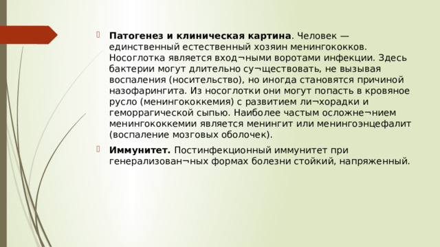 Патогенез и клиническая картина . Человек — единственный естественный хозяин менингококков. Носоглотка является вход¬ными воротами инфекции. Здесь бактерии могут длительно су¬ществовать, не вызывая воспаления (носительство), но иногда становятся причиной назофарингита. Из носоглотки они могут попасть в кровяное русло (менингококкемия) с развитием ли¬хорадки и геморрагической сыпью. Наиболее частым осложне¬нием менингококкемии является менингит или менингоэнцефалит (воспаление мозговых оболочек). Иммунитет. Постинфекционный иммунитет при генерализован¬ных формах болезни стойкий, напряженный.