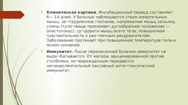 Клиническая картина . Инкубационный период составляет 6— 14 дней. У больных наблюдаются спазм жевательных мышц, за¬трудненное глотание, напряжение мышц затылка, спины (туло¬вище принимает дугообразное положение — опистотонус), су¬дороги мышц всего тела, повышенная чувствительность к раз¬личным раздражителям. Заболевание протекает при повышенной температуре тела и ясном сознании. Иммунитет. После перенесенной болезни иммунитет не выра¬батывается. От матери, вакцинированной против столбняка, но¬ворожденным передается непродолжительный пассивный анти¬токсический иммунитет.