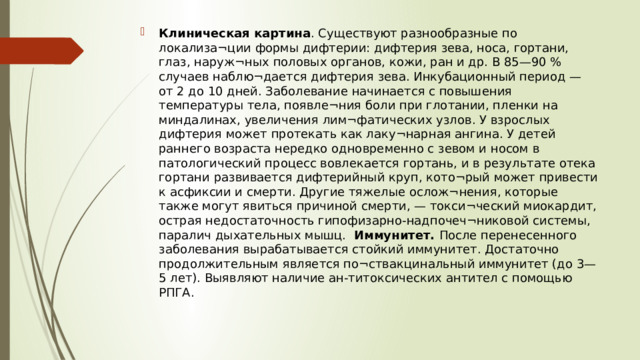 Клиническая картина . Существуют разнообразные по локализа¬ции формы дифтерии: дифтерия зева, носа, гортани, глаз, наруж¬ных половых органов, кожи, ран и др. В 85—90 % случаев наблю¬дается дифтерия зева. Инкубационный период — от 2 до 10 дней. Заболевание начинается с повышения температуры тела, появле¬ния боли при глотании, пленки на миндалинах, увеличения лим¬фатических узлов. У взрослых дифтерия может протекать как лаку¬нарная ангина. У детей раннего возраста нередко одновременно с зевом и носом в патологический процесс вовлекается гортань, и в результате отека гортани развивается дифтерийный круп, кото¬рый может привести к асфиксии и смерти. Другие тяжелые ослож¬нения, которые также могут явиться причиной смерти, — токси¬ческий миокардит, острая недостаточность гипофизарно-надпочеч¬никовой системы, паралич дыхательных мышц. Иммунитет. После перенесенного заболевания вырабатывается стойкий иммунитет. Достаточно продолжительным является по¬ствакцинальный иммунитет (до 3—5 лет). Выявляют наличие ан-титоксических антител с помощью РПГА.