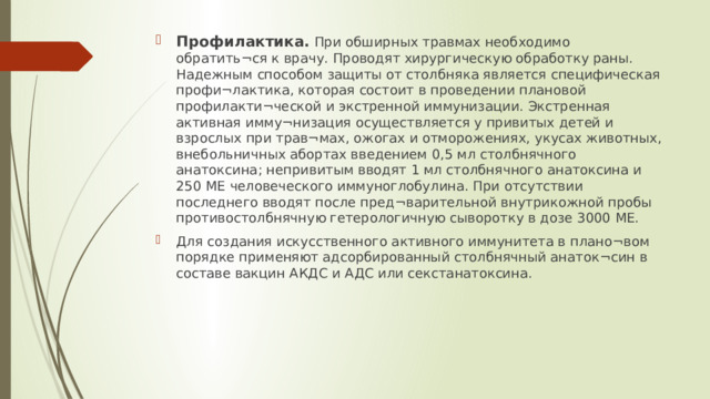 Профилактика. При обширных травмах необходимо обратить¬ся к врачу. Проводят хирургическую обработку раны. Надежным способом защиты от столбняка является специфическая профи¬лактика, которая состоит в проведении плановой профилакти¬ческой и экстренной иммунизации. Экстренная активная имму¬низация осуществляется у привитых детей и взрослых при трав¬мах, ожогах и отморожениях, укусах животных, внебольничных абортах введением 0,5 мл столбнячного анатоксина; непривитым вводят 1 мл столбнячного анатоксина и 250 ME человеческого иммуноглобулина. При отсутствии последнего вводят после пред¬варительной внутрикожной пробы противостолбнячную гетерологичную сыворотку в дозе 3000 ME. Для создания искусственного активного иммунитета в плано¬вом порядке применяют адсорбированный столбнячный анаток¬син в составе вакцин АКДС и АДС или секстанатоксина.