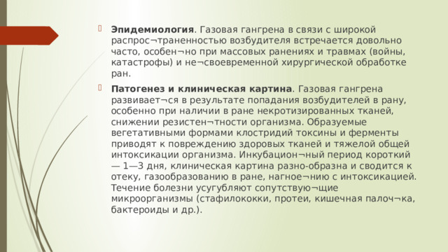 Эпидемиология . Газовая гангрена в связи с широкой распрос¬траненностью возбудителя встречается довольно часто, особен¬но при массовых ранениях и травмах (войны, катастрофы) и не¬своевременной хирургической обработке ран. Патогенез и клиническая картина . Газовая гангрена развивает¬ся в результате попадания возбудителей в рану, особенно при наличии в ране некротизированных тканей, снижении резистен¬тности организма. Образуемые вегетативными формами клостридий токсины и ферменты приводят к повреждению здоровых тканей и тяжелой общей интоксикации организма. Инкубацион¬ный период короткий — 1—3 дня, клиническая картина разно-образна и сводится к отеку, газообразованию в ране, нагное¬нию с интоксикацией. Течение болезни усугубляют сопутствую¬щие микроорганизмы (стафилококки, протеи, кишечная палоч¬ка, бактероиды и др.).