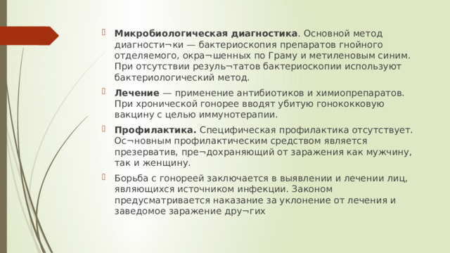 Микробиологическая диагностика . Основной метод диагности¬ки — бактериоскопия препаратов гнойного отделяемого, окра¬шенных по Граму и метиленовым синим. При отсутствии резуль¬татов бактериоскопии используют бактериологический метод. Лечение — применение антибиотиков и химиопрепаратов. При хронической гонорее вводят убитую гонококковую вакцину с целью иммунотерапии. Профилактика. Специфическая профилактика отсутствует. Ос¬новным профилактическим средством является презерватив, пре¬дохраняющий от заражения как мужчину, так и женщину. Борьба с гонореей заключается в выявлении и лечении лиц, являющихся источником инфекции. Законом предусматривается наказание за уклонение от лечения и заведомое заражение дру¬гих