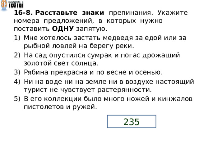 16-8. Расставьте знаки препинания. Укажите номера предложений, в которых нужно поставить ОДНУ запятую. Мне хотелось застать медведя за едой или за рыбной ловлей на берегу реки. На сад опустился сумрак и погас дрожащий золотой свет солнца. Рябина прекрасна и по весне и осенью. Ни на воде ни на земле ни в воздухе настоящий турист не чувствует растерянности. В его коллекции было много ножей и кинжалов пистолетов и ружей. 235