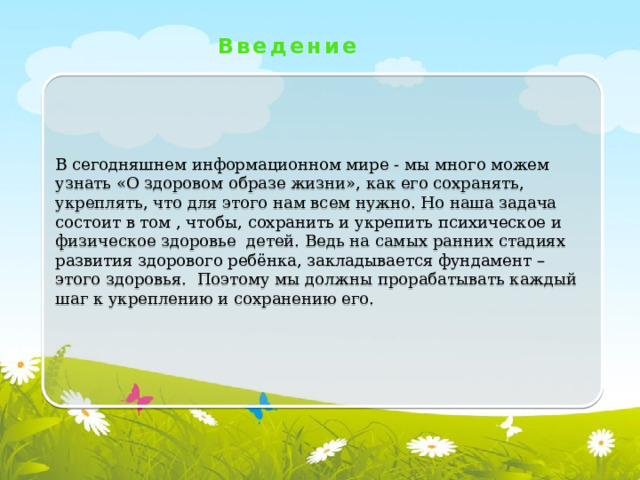 Введение В сегодняшнем информационном мире - мы много можем узнать «О здоровом образе жизни», как его сохранять, укреплять, что для этого нам всем нужно. Но наша задача состоит в том , чтобы, сохранить и укрепить психическое и физическое здоровье детей. Ведь на самых ранних стадиях развития здорового ребёнка, закладывается фундамент – этого здоровья. Поэтому мы должны прорабатывать каждый шаг к укреплению и сохранению его.